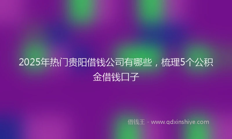 2025年热门贵阳借钱公司有哪些，梳理5个公积金借钱口子