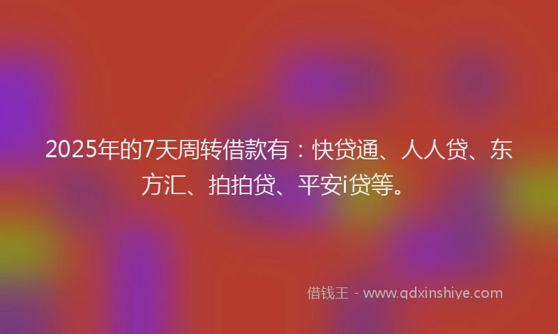 2025年的7天周转借款有：快贷通、人人贷、东方汇、拍拍贷、平安i贷等。