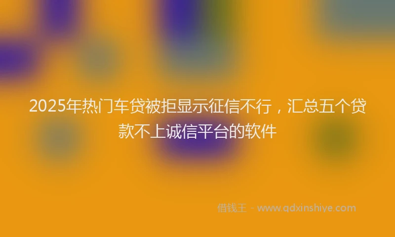 2025年热门车贷被拒显示征信不行，汇总五个贷款不上诚信平台的软件
