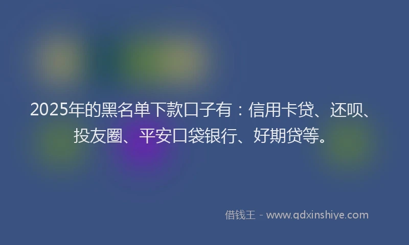 2025年的黑名单下款口子有：信用卡贷、还呗、投友圈、平安口袋银行、好期贷等。