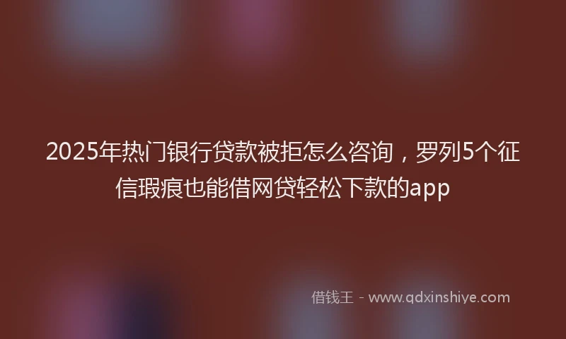 2025年热门银行贷款被拒怎么咨询，罗列5个征信瑕疵也能借网贷轻松下款的app