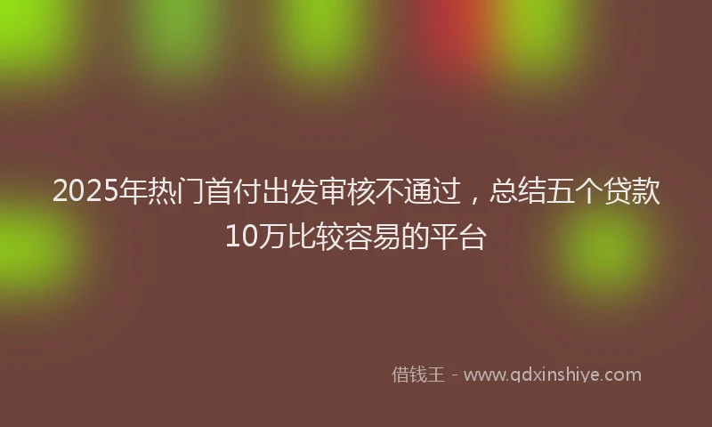 2025年热门首付出发审核不通过，总结五个贷款10万比较容易的平台