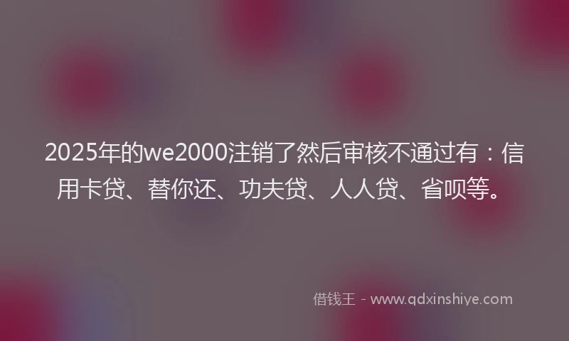 2025年的we2000注销了然后审核不通过有：信用卡贷、替你还、功夫贷、人人贷、省呗等。