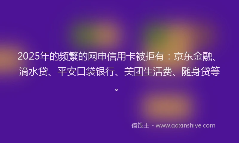 2025年的频繁的网申信用卡被拒有：京东金融、滴水贷、平安口袋银行、美团生活费、随身贷等。
