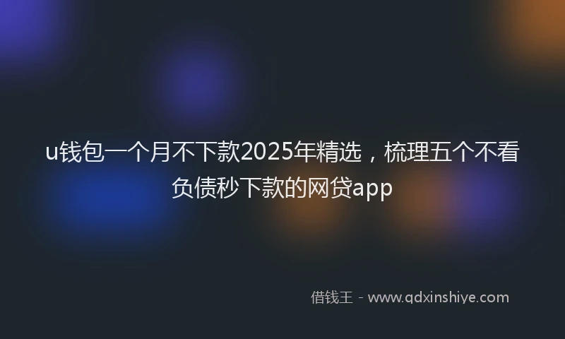 u钱包一个月不下款2025年精选，梳理五个不看负债秒下款的网贷app
