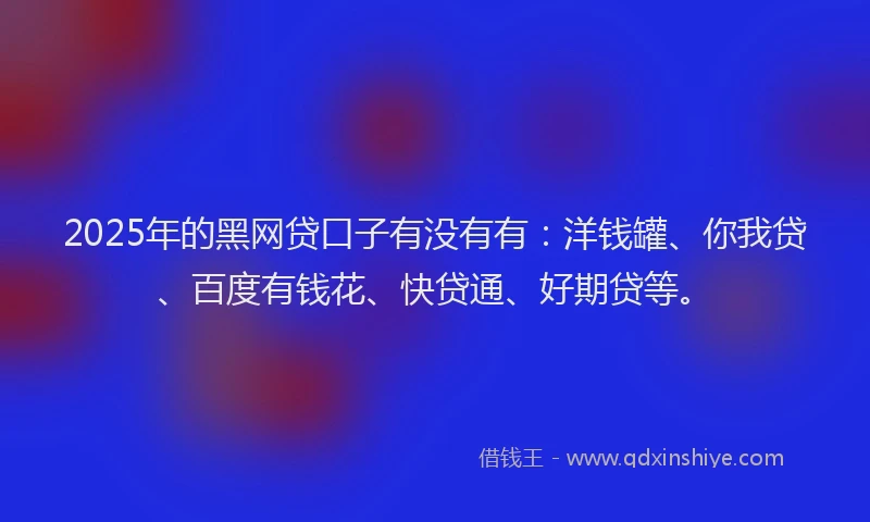 2025年的黑网贷口子有没有有：洋钱罐、你我贷、百度有钱花、快贷通、好期贷等。