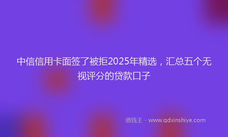 中信信用卡面签了被拒2025年精选，汇总五个无视评分的贷款口子