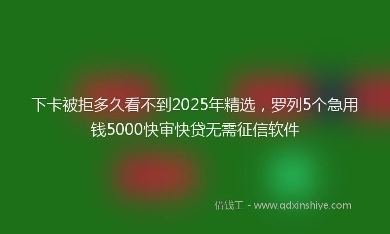 下卡被拒多久看不到2025年精选，罗列5个急用钱5000快审快贷无需征信软件