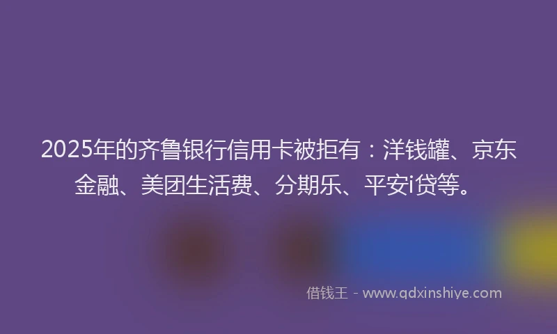 2025年的齐鲁银行信用卡被拒有：洋钱罐、京东金融、美团生活费、分期乐、平安i贷等。