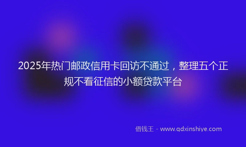 2025年热门邮政信用卡回访不通过，整理五个正规不看征信的小额贷款平台