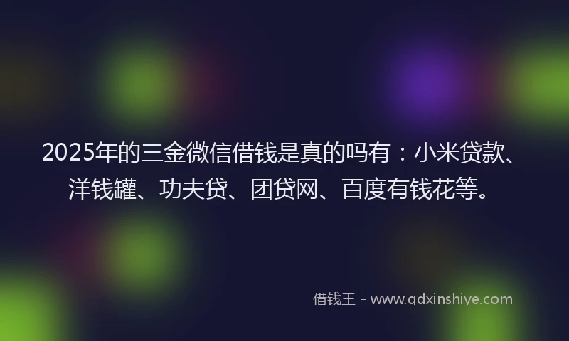 2025年的三金微信借钱是真的吗有：小米贷款、洋钱罐、功夫贷、团贷网、百度有钱花等。