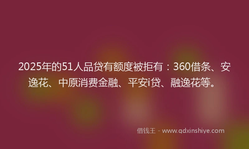 2025年的51人品贷有额度被拒有：360借条、安逸花、中原消费金融、平安i贷、融逸花等。