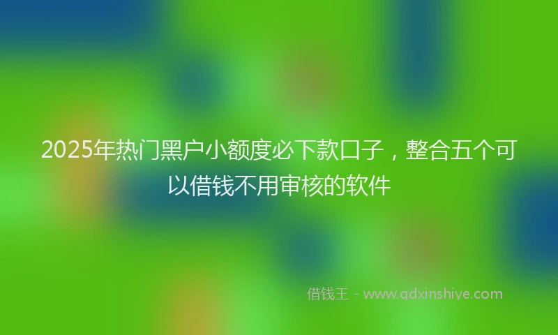 2025年热门黑户小额度必下款口子，整合五个可以借钱不用审核的软件