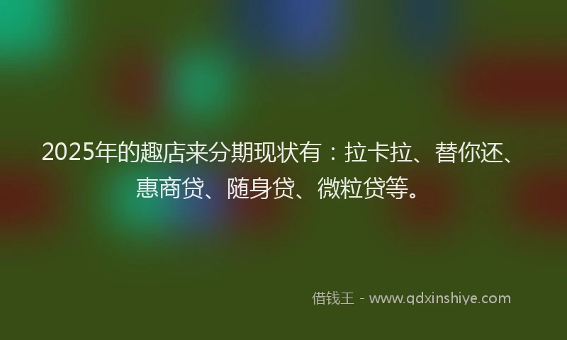 2025年的趣店来分期现状有：拉卡拉、替你还、惠商贷、随身贷、微粒贷等。