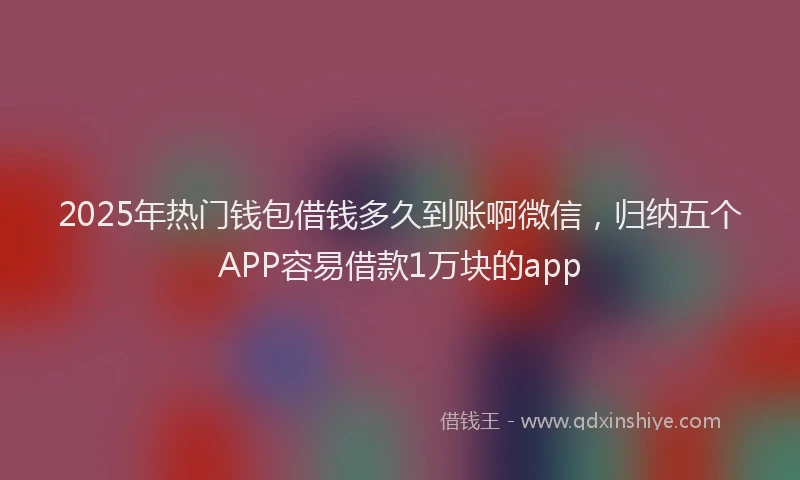 2025年热门钱包借钱多久到账啊微信，归纳五个APP容易借款1万块的app