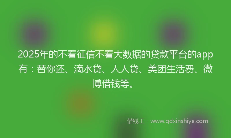 2025年的不看征信不看大数据的贷款平台的app有：替你还、滴水贷、人人贷、美团生活费、微博借钱等。