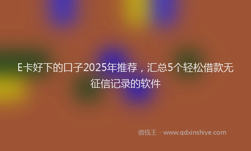 E卡好下的口子2025年推荐，汇总5个轻松借款无征信记录的软件