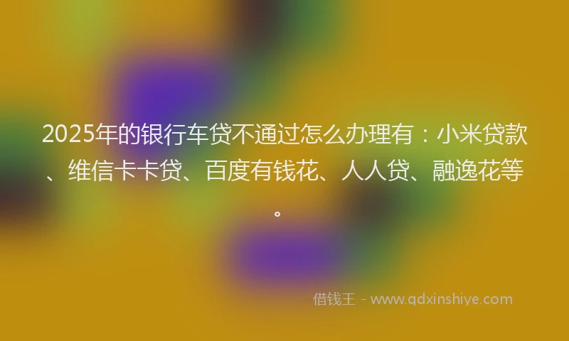 2025年的银行车贷不通过怎么办理有：小米贷款、维信卡卡贷、百度有钱花、人人贷、融逸花等。