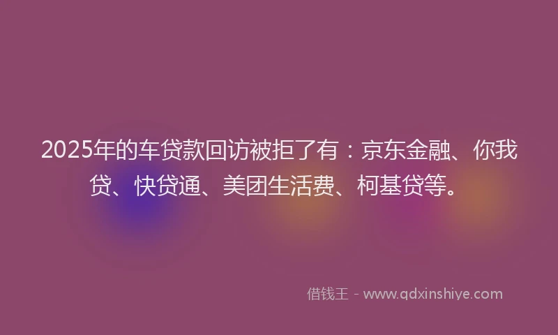 2025年的车贷款回访被拒了有：京东金融、你我贷、快贷通、美团生活费、柯基贷等。