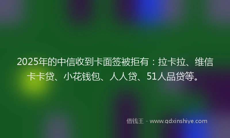 2025年的中信收到卡面签被拒有：拉卡拉、维信卡卡贷、小花钱包、人人贷、51人品贷等。