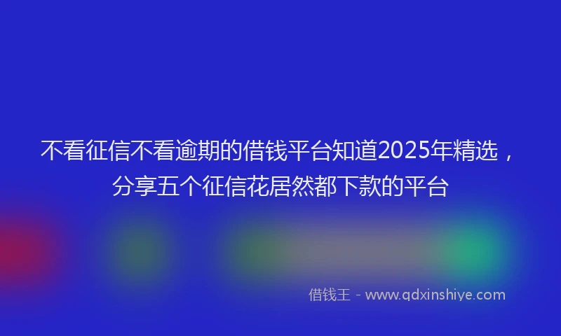 不看征信不看逾期的借钱平台知道2025年精选，分享五个征信花居然都下款的平台