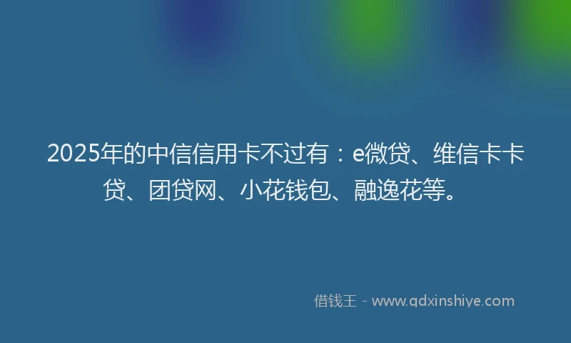 2025年的中信信用卡不过有：e微贷、维信卡卡贷、团贷网、小花钱包、融逸花等。