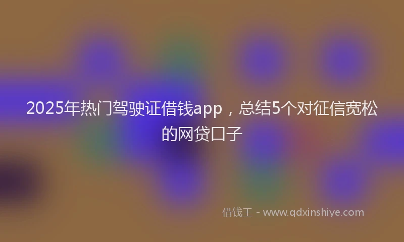 2025年热门驾驶证借钱app，总结5个对征信宽松的网贷口子