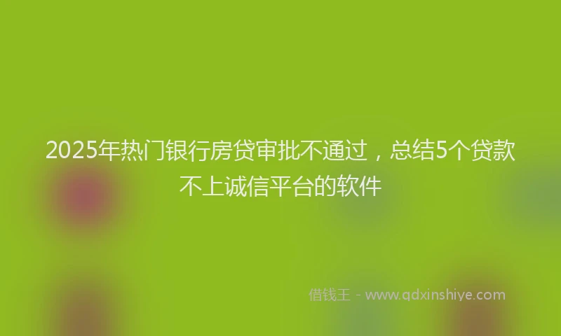 2025年热门银行房贷审批不通过，总结5个贷款不上诚信平台的软件