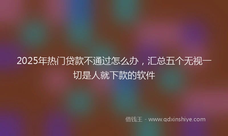 2025年热门贷款不通过怎么办，汇总五个无视一切是人就下款的软件