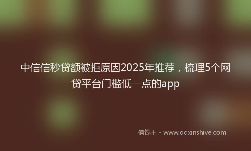 中信信秒贷额被拒原因2025年推荐，梳理5个网贷平台门槛低一点的app