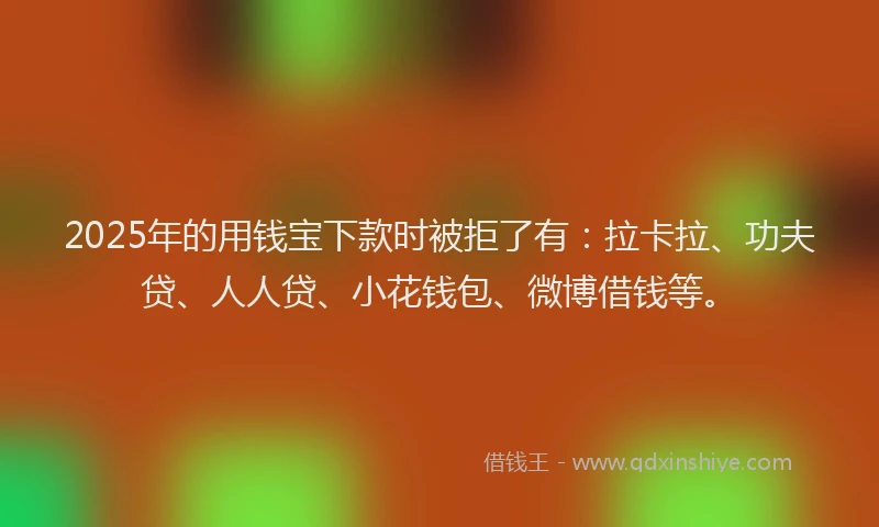 2025年的用钱宝下款时被拒了有：拉卡拉、功夫贷、人人贷、小花钱包、微博借钱等。