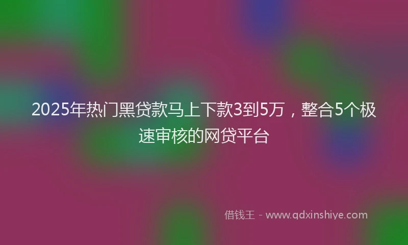 2025年热门黑贷款马上下款3到5万，整合5个极速审核的网贷平台