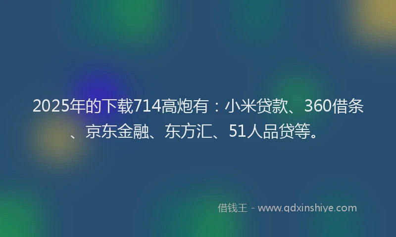 2025年的下载714高炮有：小米贷款、360借条、京东金融、东方汇、51人品贷等。
