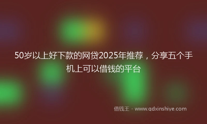 50岁以上好下款的网贷2025年推荐，分享五个手机上可以借钱的平台