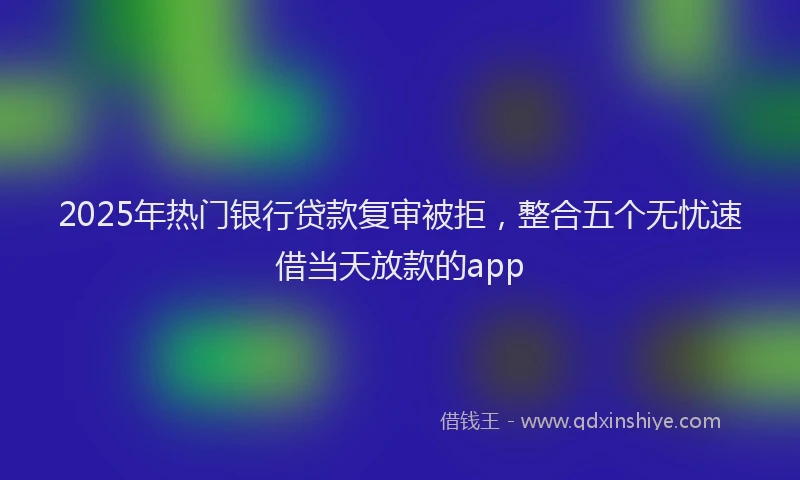 2025年热门银行贷款复审被拒，整合五个无忧速借当天放款的app