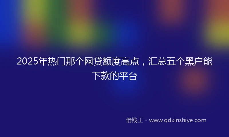2025年热门那个网贷额度高点，汇总五个黑户能下款的平台