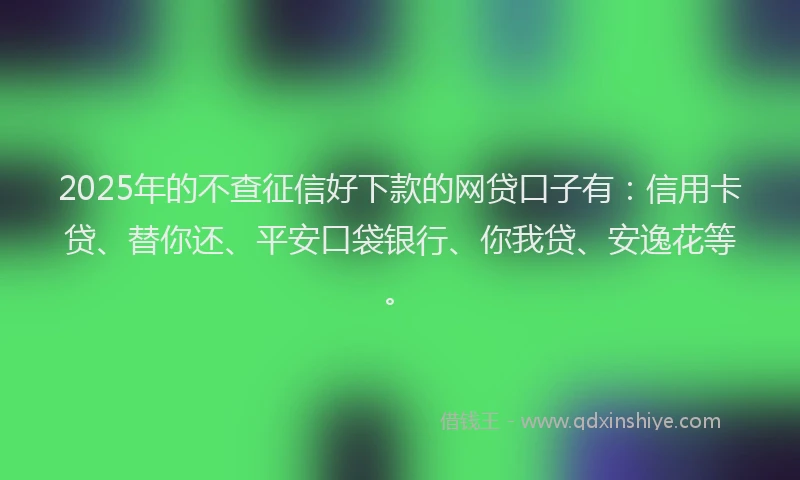 2025年的不查征信好下款的网贷口子有：信用卡贷、替你还、平安口袋银行、你我贷、安逸花等。
