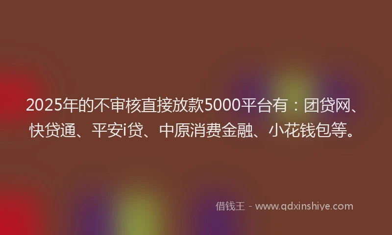 2025年的不审核直接放款5000平台有：团贷网、快贷通、平安i贷、中原消费金融、小花钱包等。