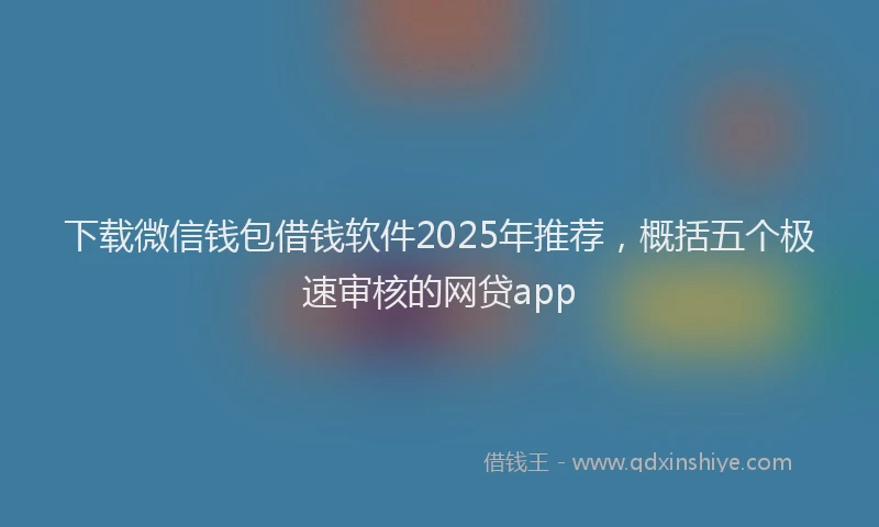 下载微信钱包借钱软件2025年推荐，概括五个极速审核的网贷app