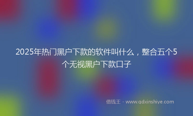 2025年热门黑户下款的软件叫什么，整合五个5个无视黑户下款口子