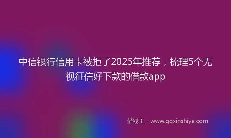 中信银行信用卡被拒了2025年推荐，梳理5个无视征信好下款的借款app