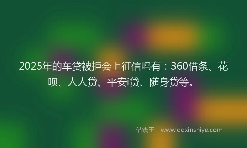 2025年的车贷被拒会上征信吗有：360借条、花呗、人人贷、平安i贷、随身贷等。