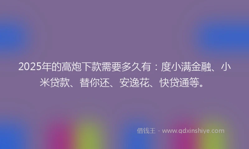2025年的高炮下款需要多久有：度小满金融、小米贷款、替你还、安逸花、快贷通等。