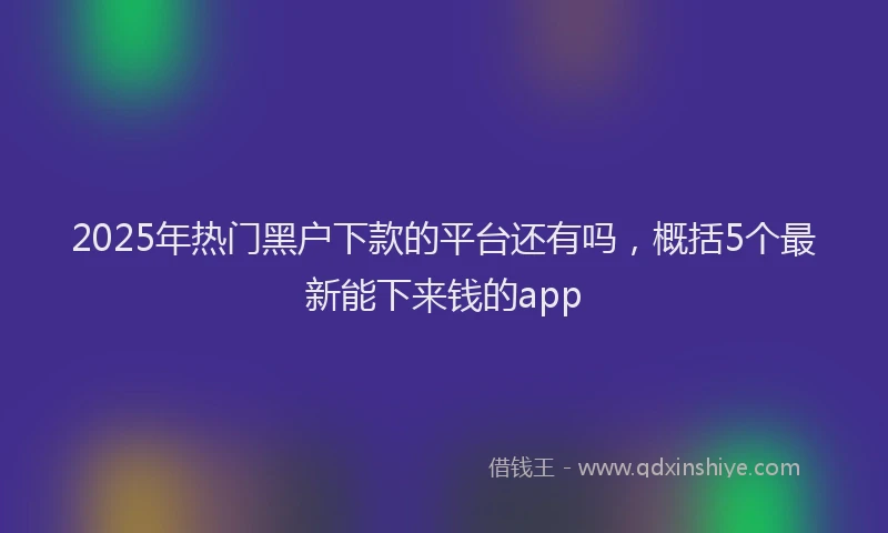 2025年热门黑户下款的平台还有吗，概括5个最新能下来钱的app