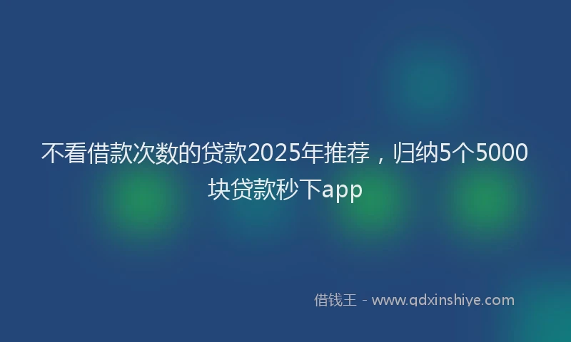 不看借款次数的贷款2025年推荐，归纳5个5000块贷款秒下app