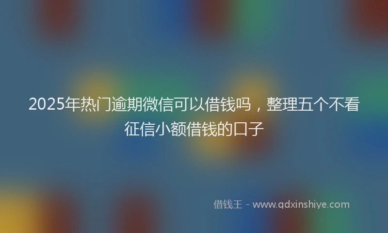 2025年热门逾期微信可以借钱吗，整理五个不看征信小额借钱的口子
