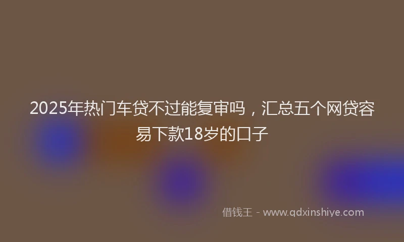 2025年热门车贷不过能复审吗，汇总五个网贷容易下款18岁的口子