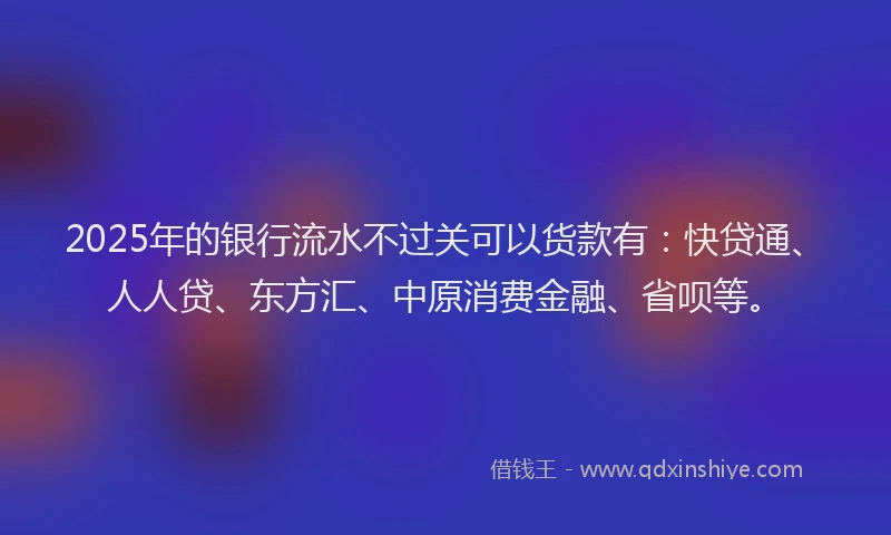 2025年的银行流水不过关可以货款有：快贷通、人人贷、东方汇、中原消费金融、省呗等。