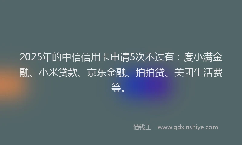 2025年的中信信用卡申请5次不过有：度小满金融、小米贷款、京东金融、拍拍贷、美团生活费等。