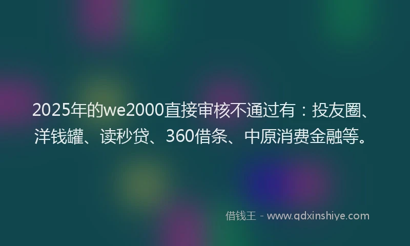 2025年的we2000直接审核不通过有：投友圈、洋钱罐、读秒贷、360借条、中原消费金融等。